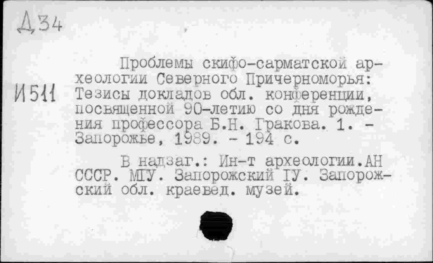 ﻿
Проблемы скифо-сарматской археологии Северного Причерноморья:
И 511 Тезисы докладов обл. конференции, посвященной 90-летию со дня рождения профессора Б.Н. Гракова. 1. -Запорожье, 1989. - 194 с.
В надзаг.: Ин-т археологии.АН СССР. ШУ. Запорожский ІУ. Запорожский обл. краевед, музей.